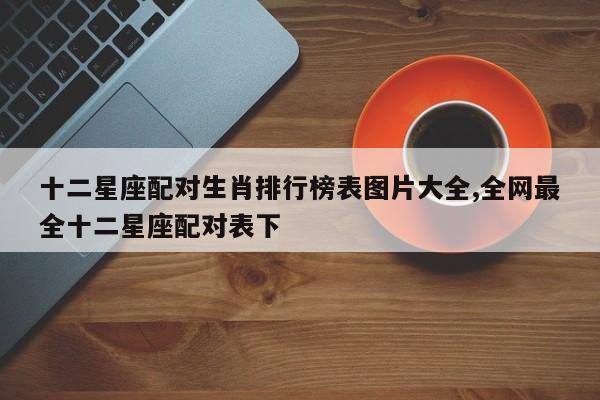 十二星座配对生肖排行榜表图片大全,全网最全十二星座配对表下
