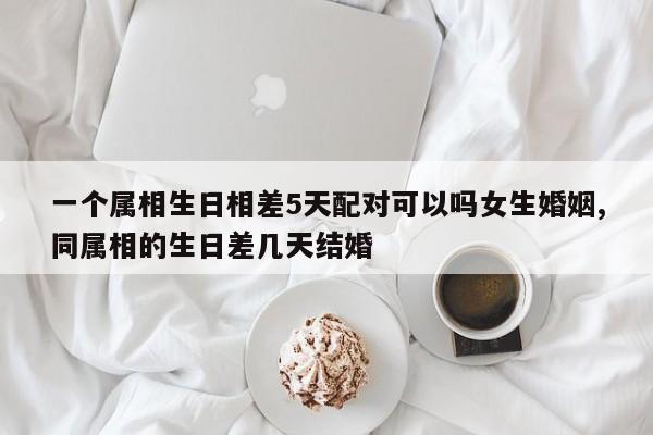 一个属相生日相差5天配对可以吗女生婚姻,同属相的生日差几天结婚