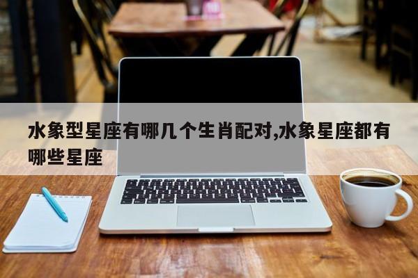 水象型星座有哪几个生肖配对,水象星座都有哪些星座