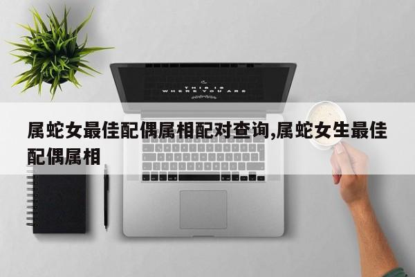 属蛇女最佳配偶属相配对查询,属蛇女生最佳配偶属相