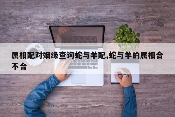 属相配对姻缘查询蛇与羊配,蛇与羊的属相合不合