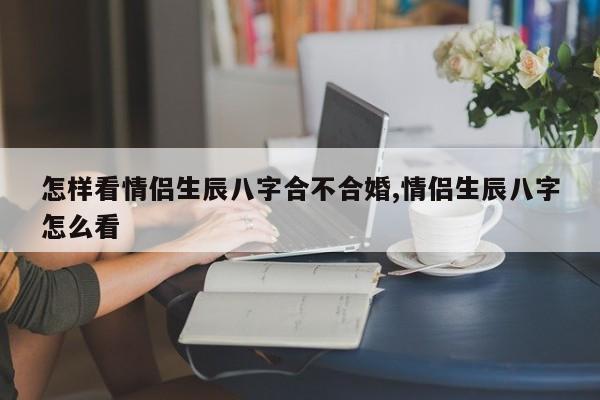 怎样看情侣生辰八字合不合婚,情侣生辰八字怎么看