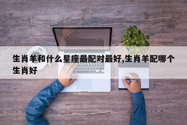 生肖羊和什么星座最配对最好,生肖羊配哪个生肖好