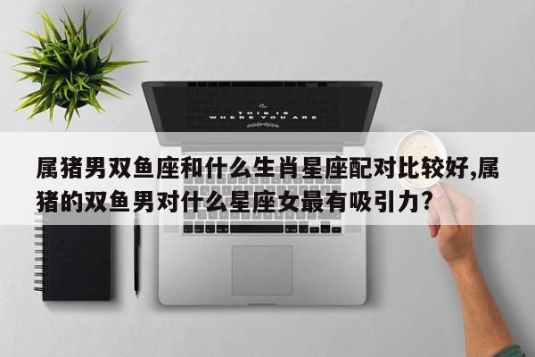 属猪男双鱼座和什么生肖星座配对比较好,属猪的双鱼男对什么星座女最有吸引力?