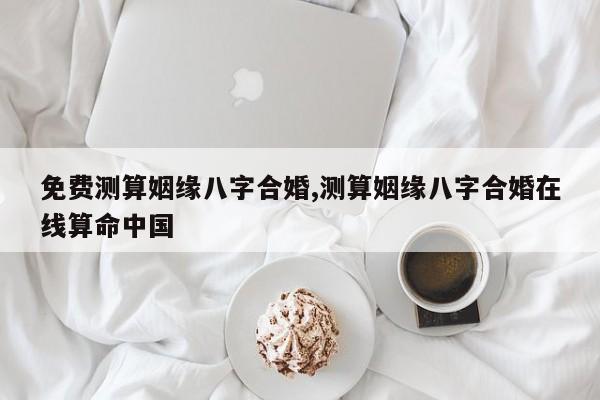 免费测算姻缘八字合婚,测算姻缘八字合婚在线算命中国