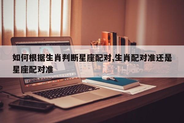如何根据生肖判断星座配对,生肖配对准还是星座配对准