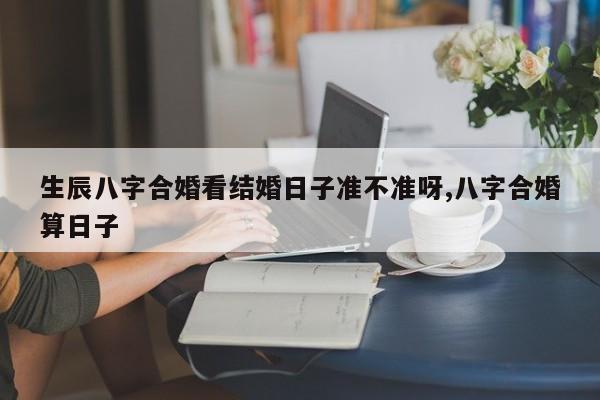生辰八字合婚看结婚日子准不准呀,八字合婚算日子