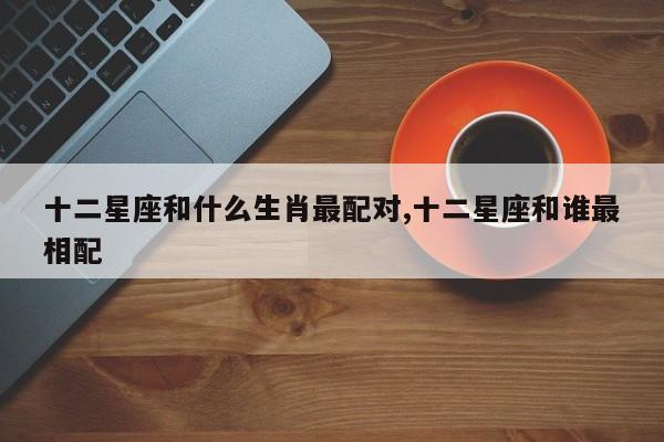 十二星座和什么生肖最配对,十二星座和谁最相配