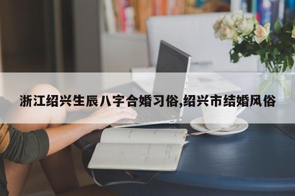 浙江绍兴生辰八字合婚习俗,绍兴市结婚风俗
