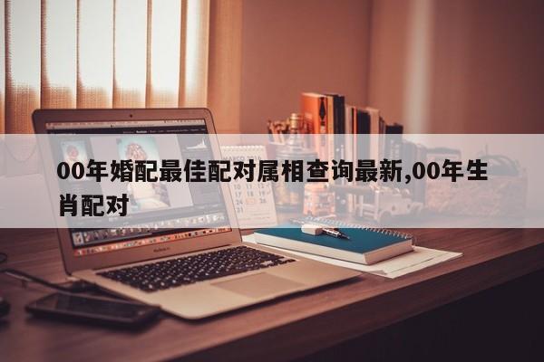 00年婚配最佳配对属相查询最新,00年生肖配对