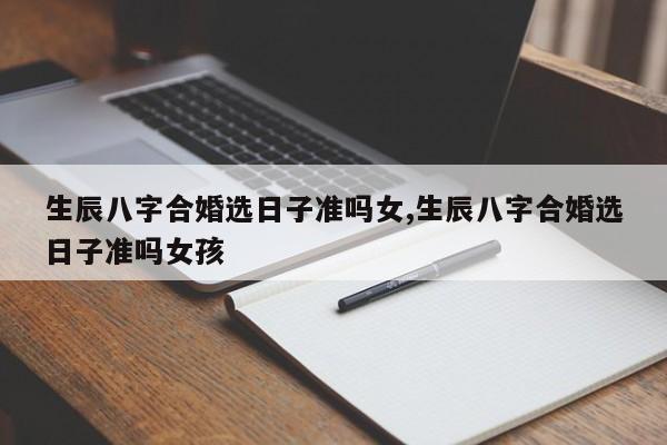 生辰八字合婚选日子准吗女,生辰八字合婚选日子准吗女孩