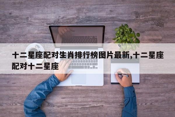 十二星座配对生肖排行榜图片最新,十二星座配对十二星座