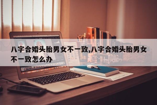 八字合婚头胎男女不一致,八字合婚头胎男女不一致怎么办