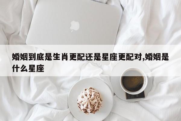 婚姻到底是生肖更配还是星座更配对,婚姻是什么星座