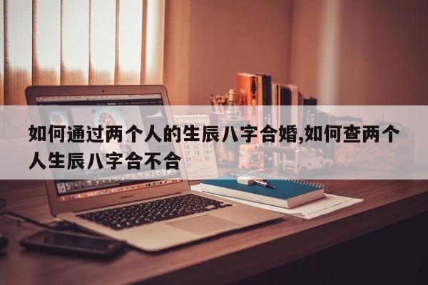 如何通过两个人的生辰八字合婚,如何查两个人生辰八字合不合
