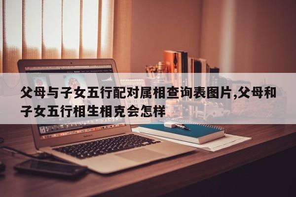 父母与子女五行配对属相查询表图片,父母和子女五行相生相克会怎样