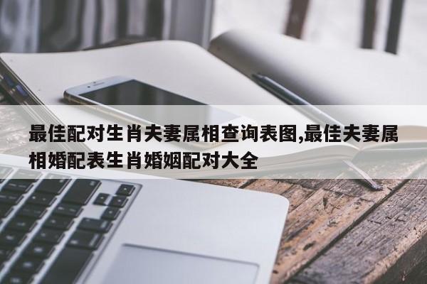 最佳配对生肖夫妻属相查询表图,最佳夫妻属相婚配表生肖婚姻配对大全