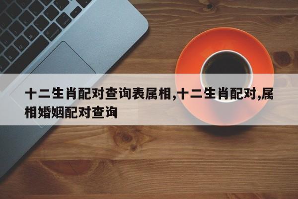 十二生肖配对查询表属相,十二生肖配对,属相婚姻配对查询