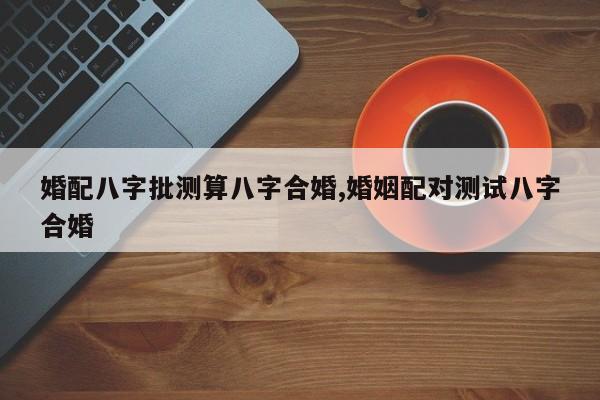 婚配八字批测算八字合婚,婚姻配对测试八字合婚