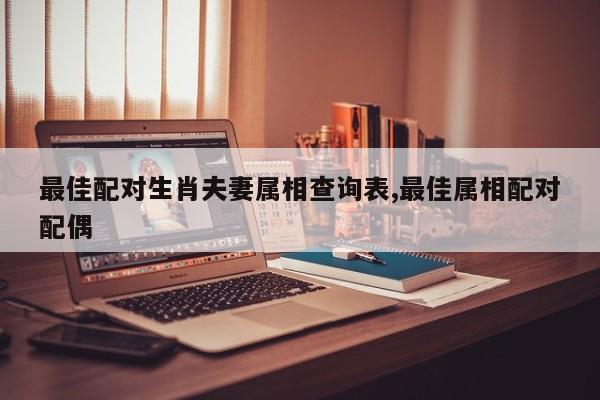 最佳配对生肖夫妻属相查询表,最佳属相配对配偶