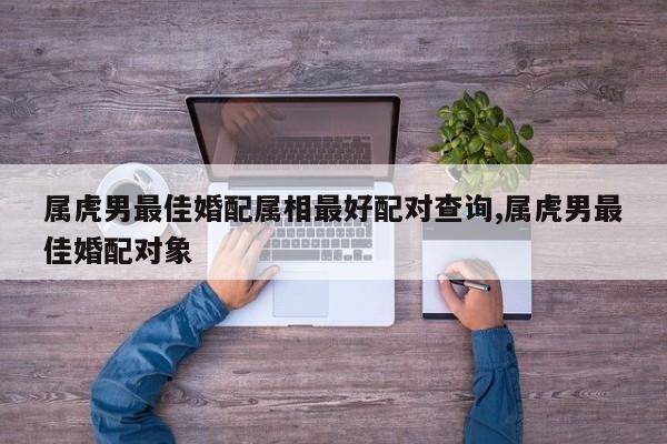 属虎男最佳婚配属相最好配对查询,属虎男最佳婚配对象