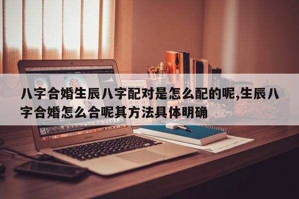八字合婚生辰八字配对是怎么配的呢,生辰八字合婚怎么合呢其方法具体明确