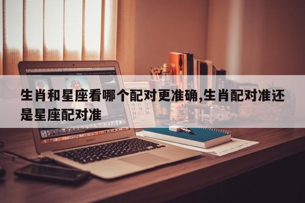 生肖和星座看哪个配对更准确,生肖配对准还是星座配对准