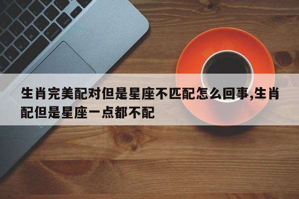 生肖完美配对但是星座不匹配怎么回事,生肖配但是星座一点都不配