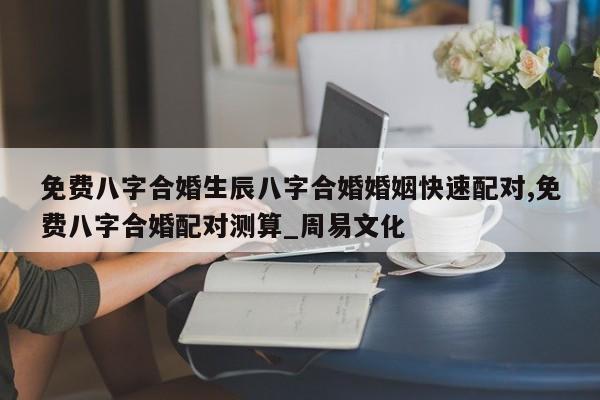 免费八字合婚生辰八字合婚婚姻快速配对,免费八字合婚配对测算_周易文化