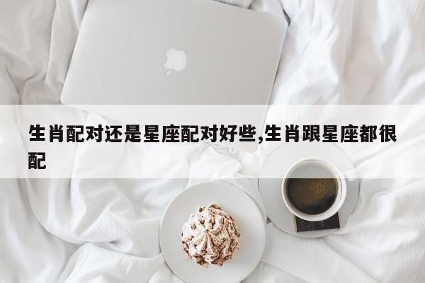 生肖配对还是星座配对好些,生肖跟星座都很配