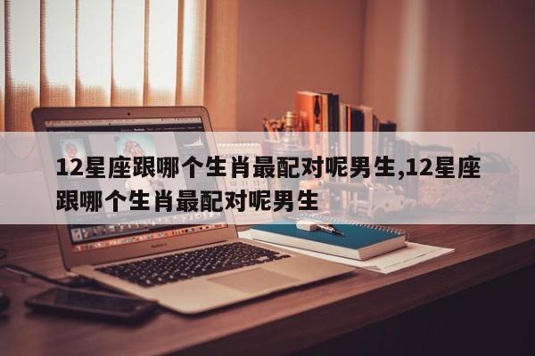 12星座跟哪个生肖最配对呢男生,12星座跟哪个生肖最配对呢男生