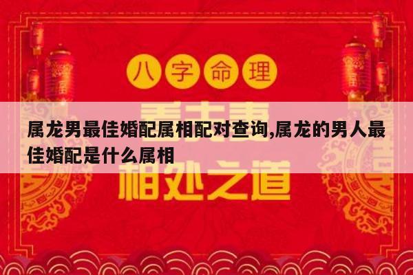 属龙男最佳婚配属相配对查询,属龙的男人最佳婚配是什么属相