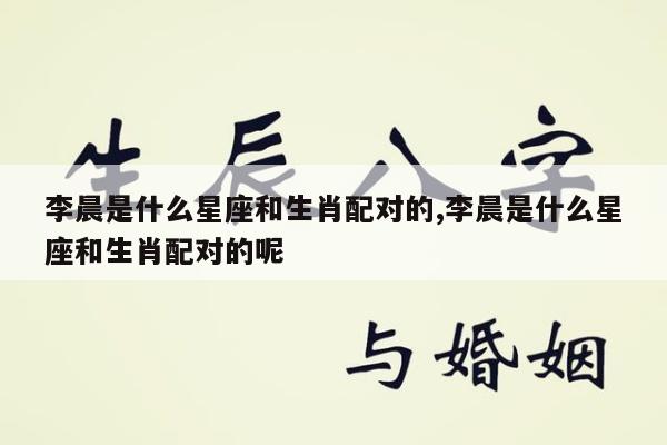 李晨是什么星座和生肖配对的,李晨是什么星座和生肖配对的呢