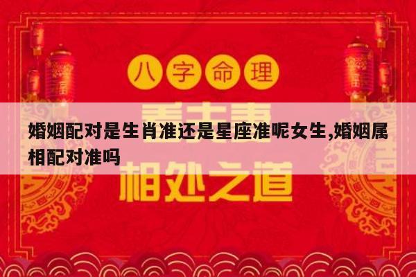 婚姻配对是生肖准还是星座准呢女生,婚姻属相配对准吗