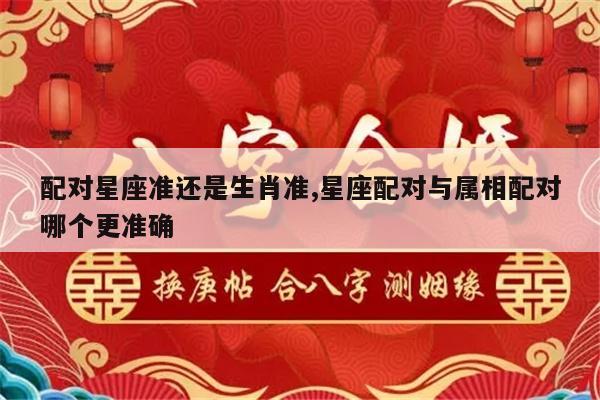配对星座准还是生肖准,星座配对与属相配对哪个更准确