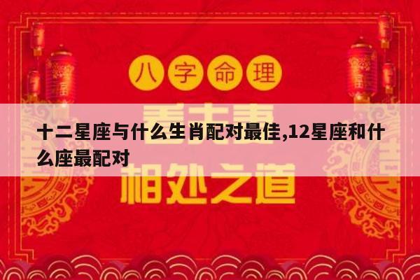 十二星座与什么生肖配对最佳,12星座和什么座最配对