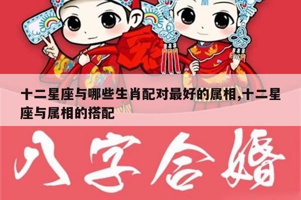 十二星座与哪些生肖配对最好的属相,十二星座与属相的搭配