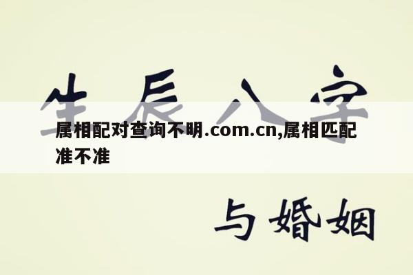 属相配对查询不明.com.cn,属相匹配准不准