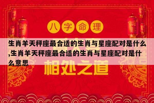 生肖羊天秤座最合适的生肖与星座配对是什么,生肖羊天秤座最合适的生肖与星座配对是什么意思