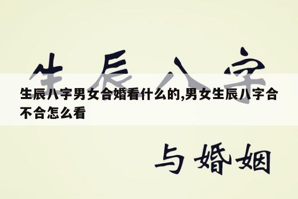 生辰八字男女合婚看什么的,男女生辰八字合不合怎么看