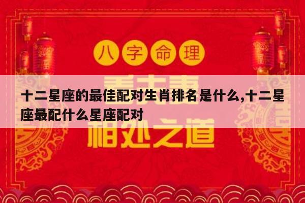十二星座的最佳配对生肖排名是什么,十二星座最配什么星座配对