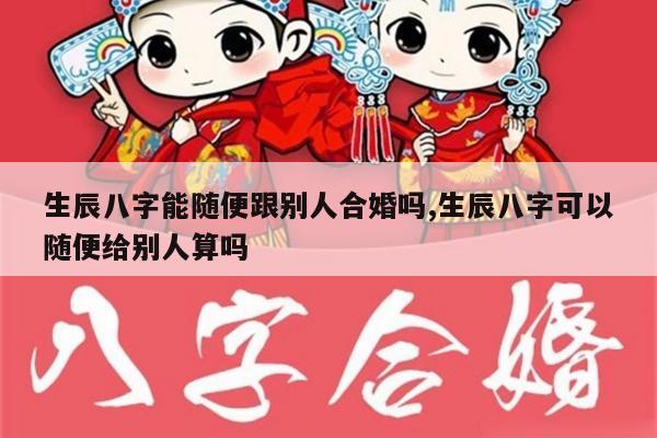 生辰八字能随便跟别人合婚吗,生辰八字可以随便给别人算吗