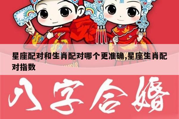 星座配对和生肖配对哪个更准确,星座生肖配对指数