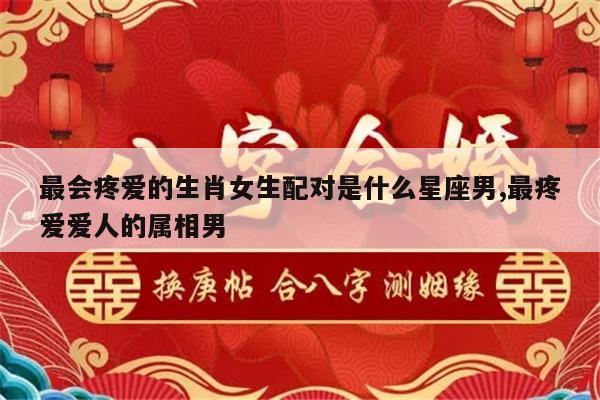 最会疼爱的生肖女生配对是什么星座男,最疼爱爱人的属相男