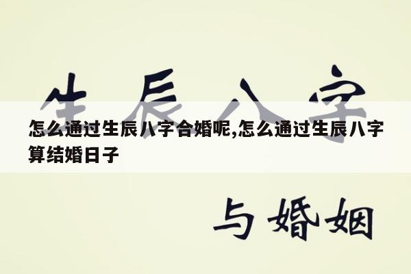 怎么通过生辰八字合婚呢,怎么通过生辰八字算结婚日子