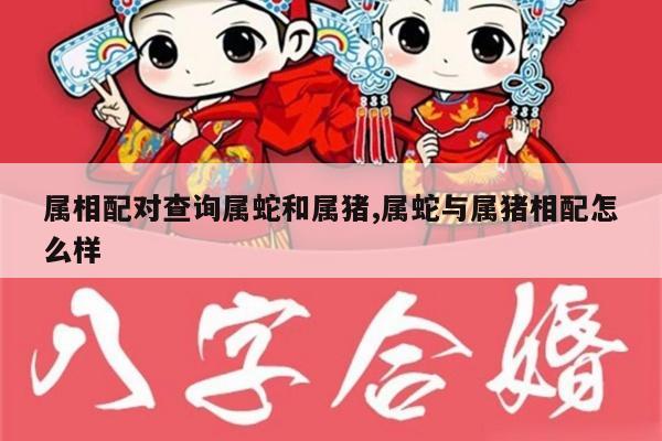 属相配对查询属蛇和属猪,属蛇与属猪相配怎么样