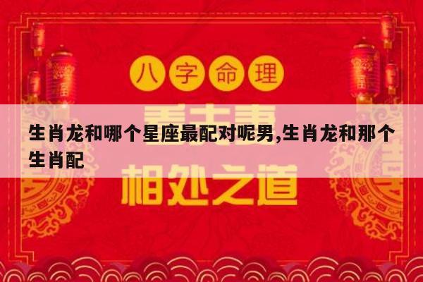 生肖龙和哪个星座最配对呢男,生肖龙和那个生肖配
