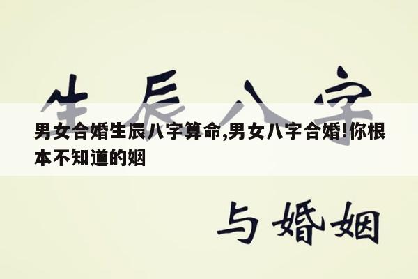 男女合婚生辰八字算命,男女八字合婚!你根本不知道的姻