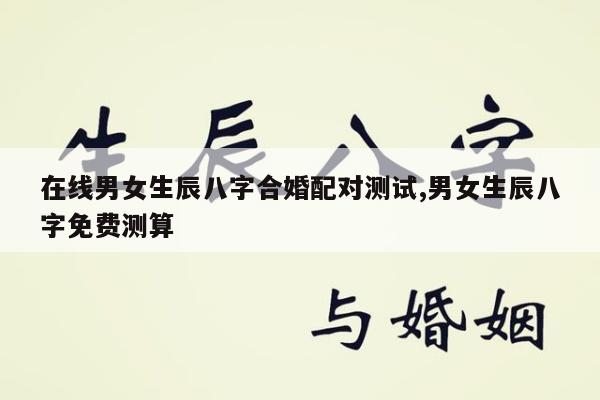 在线男女生辰八字合婚配对测试,男女生辰八字免费测算