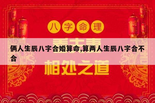 俩人生辰八字合婚算命,算两人生辰八字合不合